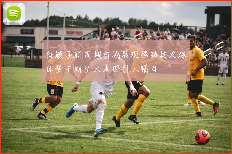 孙颖莎新周期首战展现强劲接发球优势不断扩大表现引人瞩目