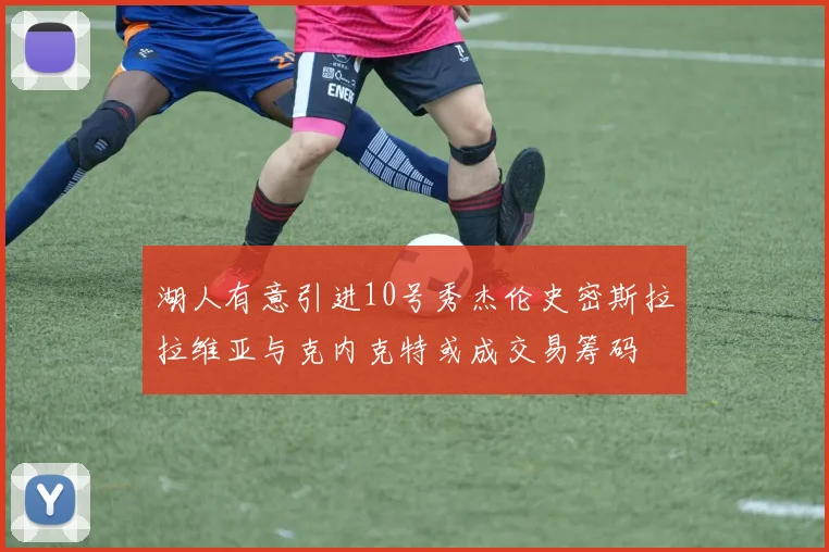 湖人有意引进10号秀杰伦史密斯拉拉维亚与克内克特或成交易筹码
