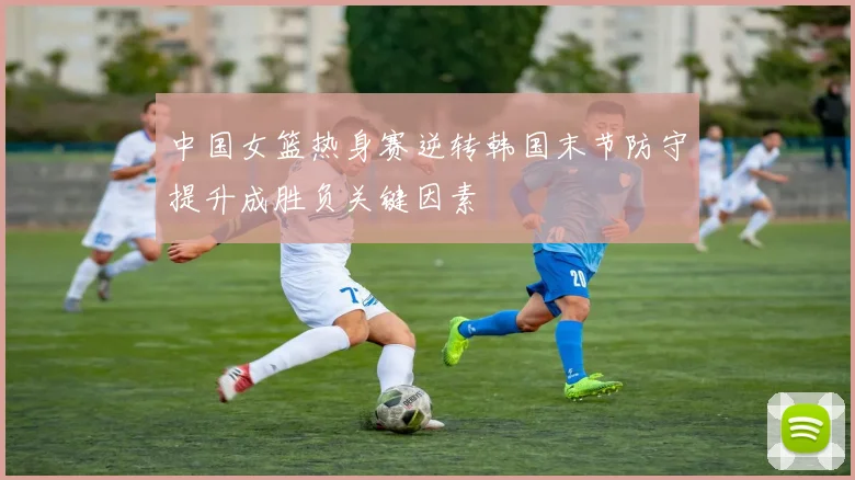 中国女篮热身赛逆转韩国末节防守提升成胜负关键因素