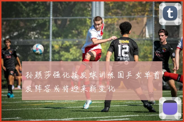 孙颖莎强化接发球训练国乒女单首发阵容或将迎来新变化