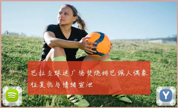 巴拉圭球迷广场焚烧姆巴佩人偶象征复仇与情绪宣泄