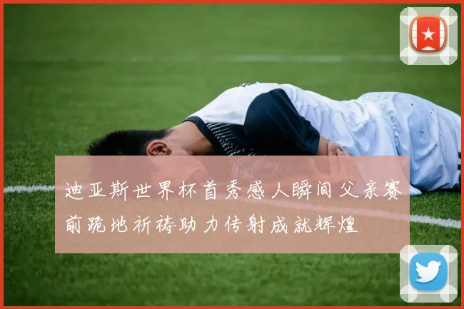 迪亚斯世界杯首秀感人瞬间父亲赛前跪地祈祷助力传射成就辉煌